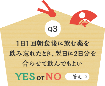 Q3 1日1回朝食後に飲む薬を飲み忘れたとき、翌日に2日分を合わせて飲んでもよい YES or NO